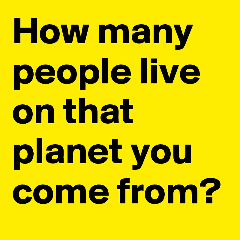 How many people live on that planet you come from?