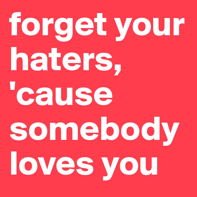 forget your haters, 'cause somebody loves you