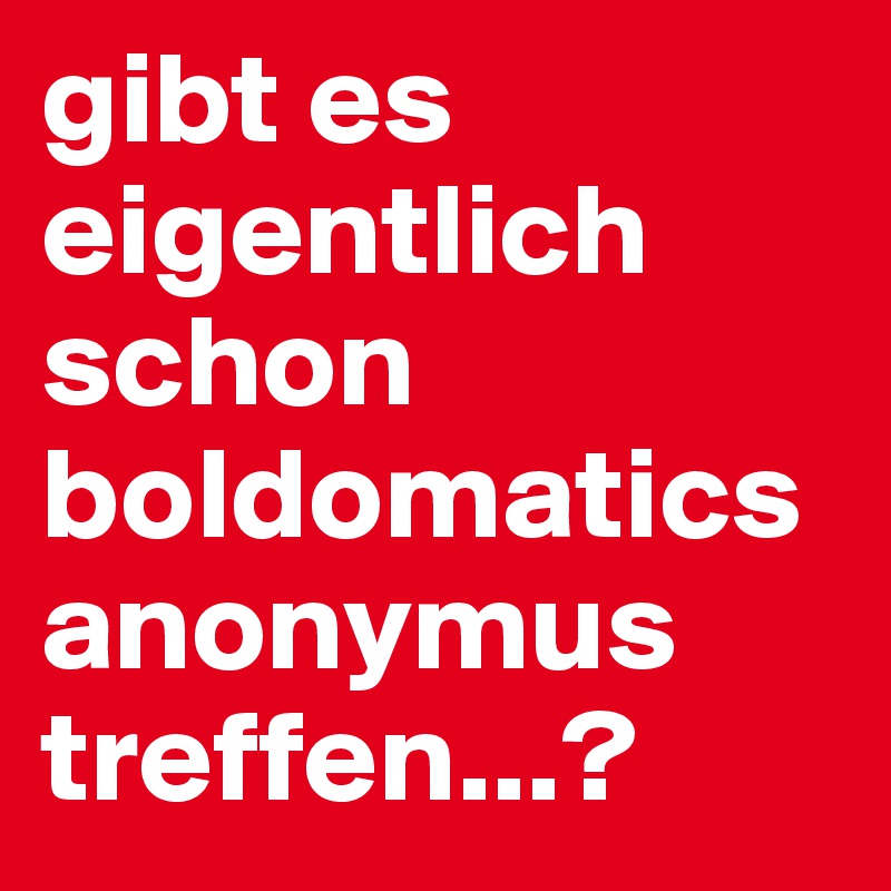 gibt es eigentlich schon boldomatics anonymus treffen...?