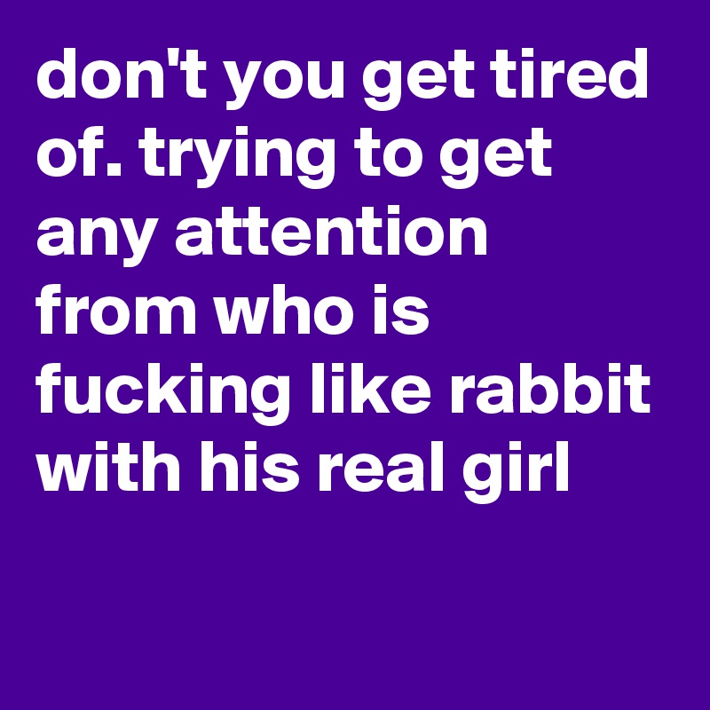 don't you get tired of. trying to get any attention from who is fucking like rabbit with his real girl

