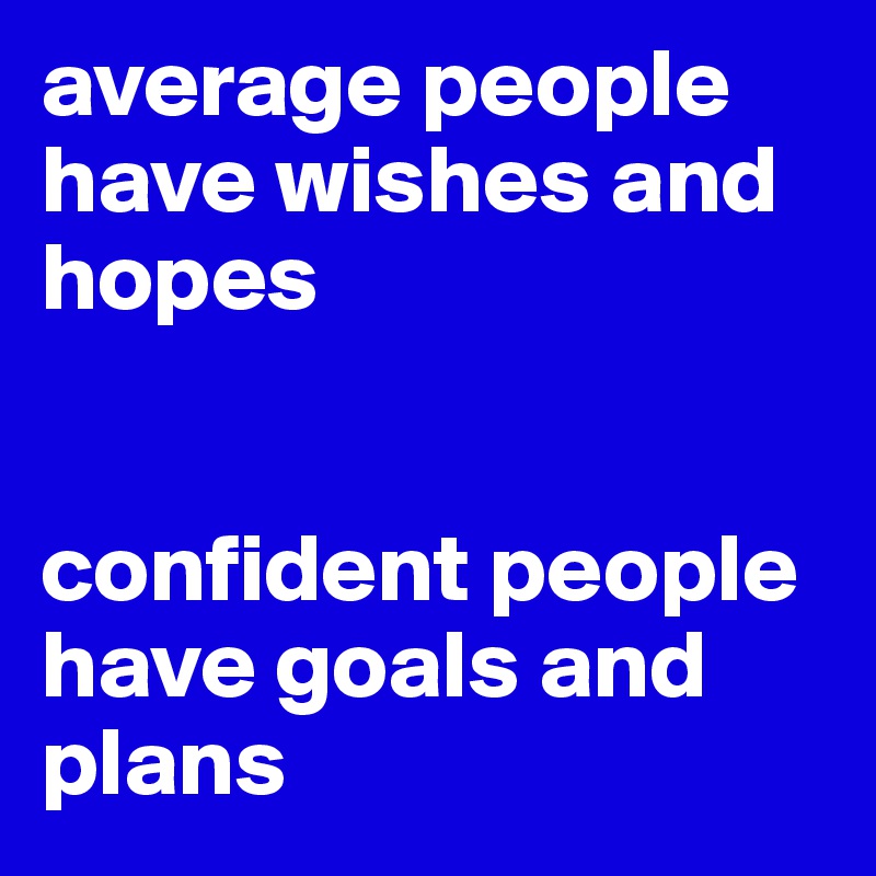 average people have wishes and hopes


confident people have goals and plans