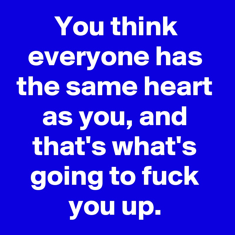 You think everyone has the same heart as you, and that's what's going to fuck you up.