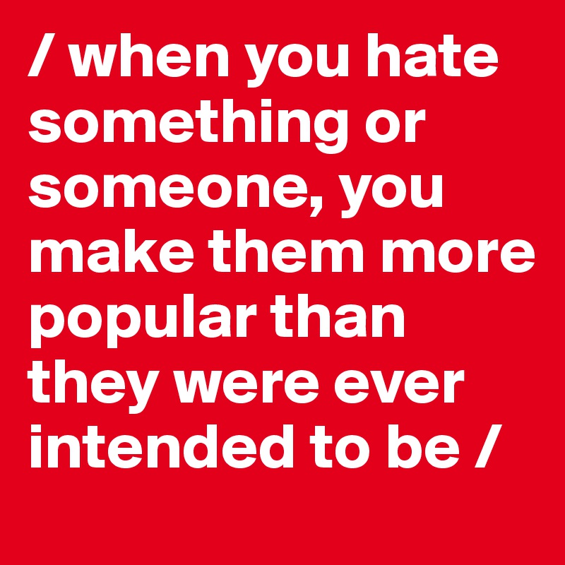/ when you hate something or someone, you make them more popular than they were ever intended to be /
