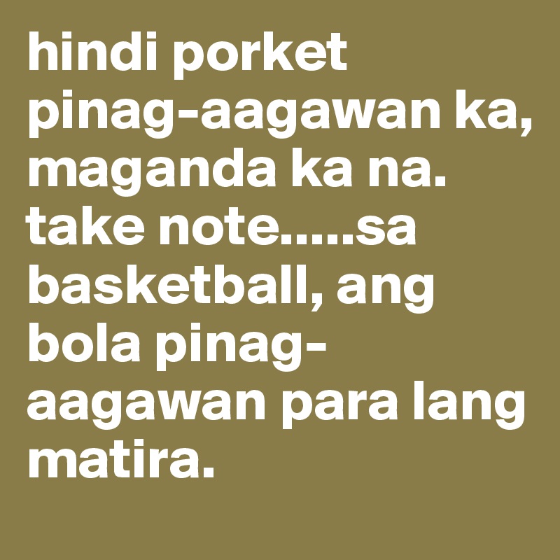 hindi porket pinag-aagawan ka, maganda ka na.
take note.....sa basketball, ang bola pinag-aagawan para lang matira.