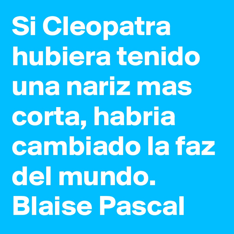 Si Cleopatra hubiera tenido una nariz mas corta, habria cambiado la faz del mundo. 
Blaise Pascal