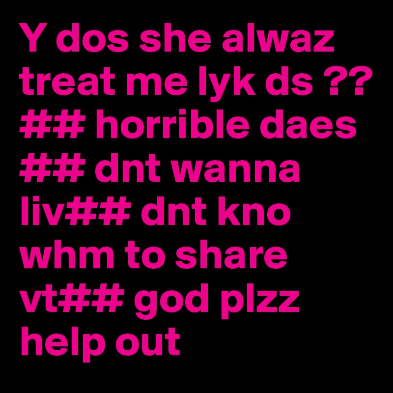 Y dos she alwaz treat me lyk ds ?? ## horrible daes ## dnt wanna liv## dnt kno whm to share vt## god plzz help out