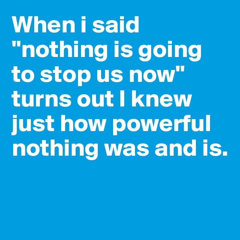 When i said "nothing is going to stop us now" turns out I knew just how powerful nothing was and is. 

