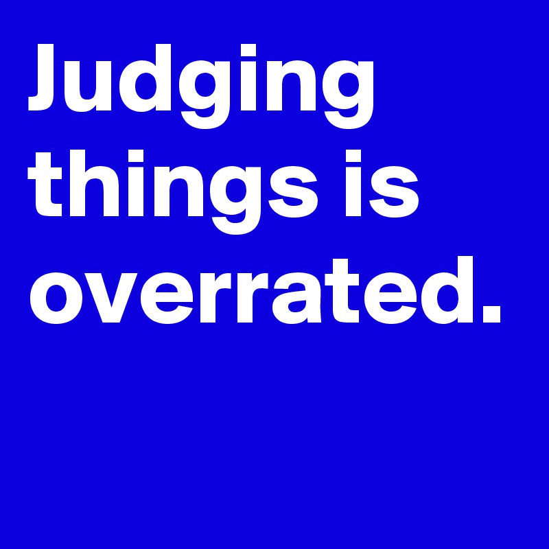 Judging  things is overrated.