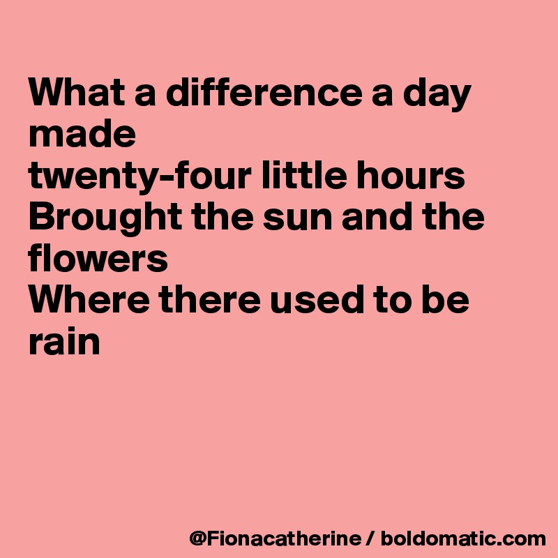 
What a difference a day 
made
twenty-four little hours
Brought the sun and the
flowers
Where there used to be 
rain



