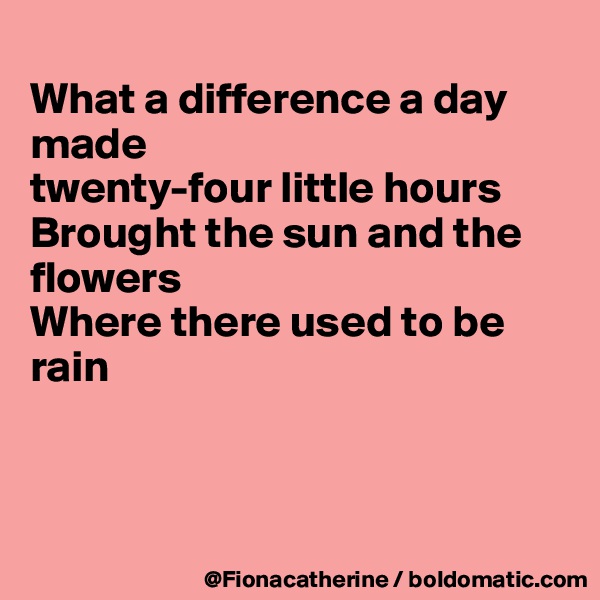 
What a difference a day 
made
twenty-four little hours
Brought the sun and the
flowers
Where there used to be 
rain



