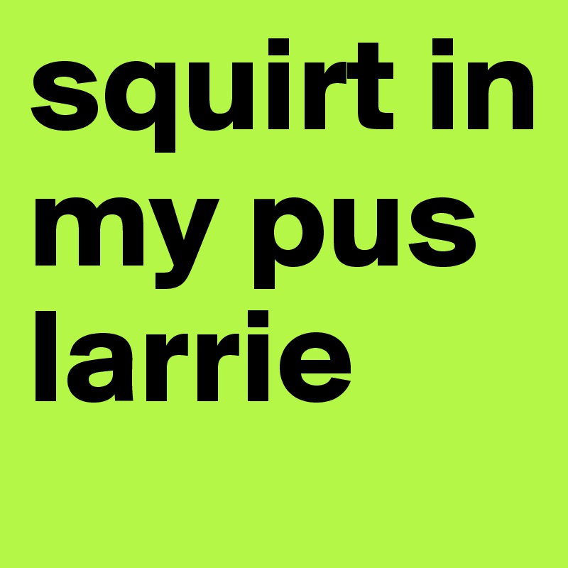 squirt in my pus larrie