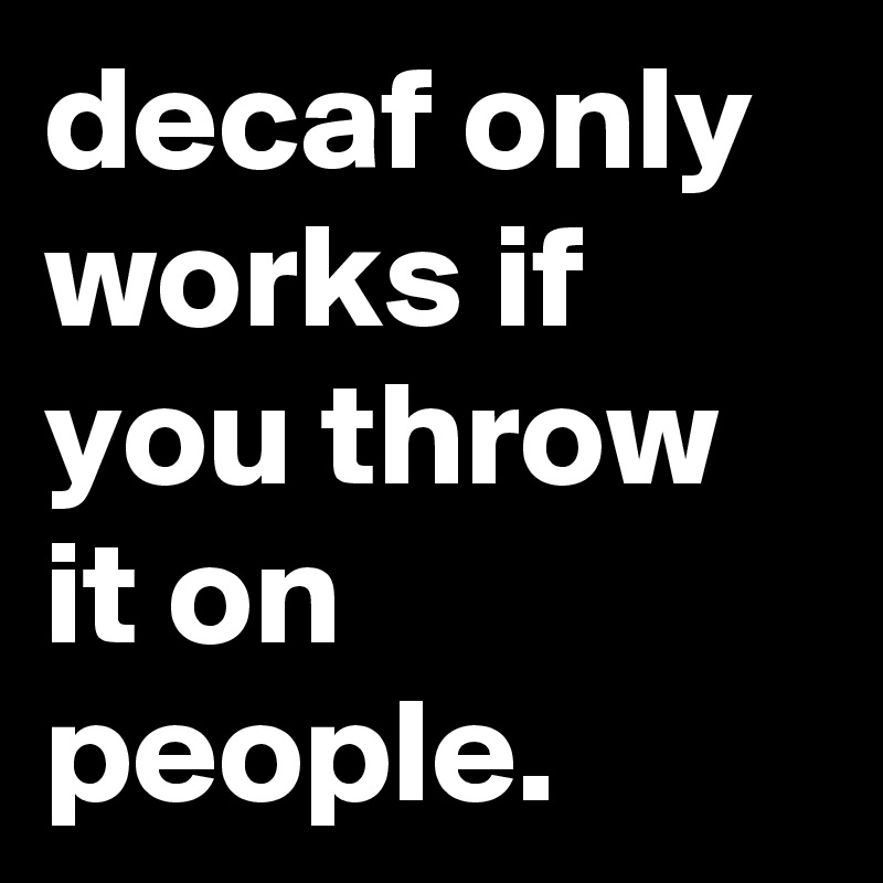 decaf only works if you throw it on people.