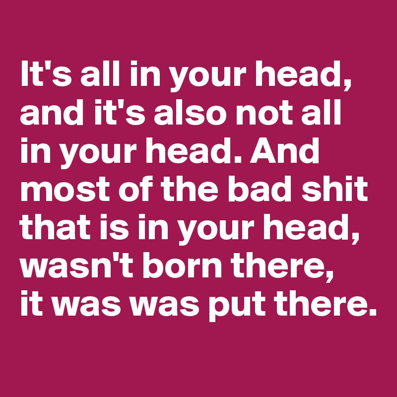 
It's all in your head, and it's also not all in your head. And most of the bad shit that is in your head, wasn't born there, 
it was was put there.
