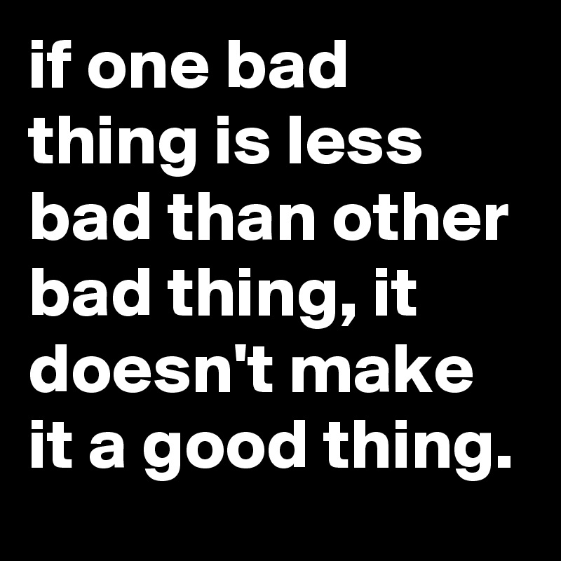 if one bad thing is less bad than other bad thing, it doesn't make it a good thing. 