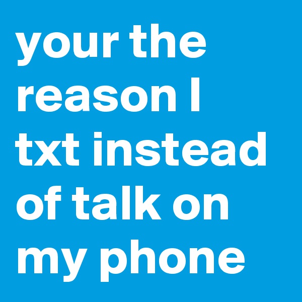 your the reason I txt instead of talk on my phone