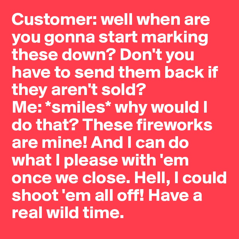 Customer: well when are you gonna start marking these down? Don't you have to send them back if they aren't sold? 
Me: *smiles* why would I do that? These fireworks are mine! And I can do what I please with 'em once we close. Hell, I could shoot 'em all off! Have a real wild time. 