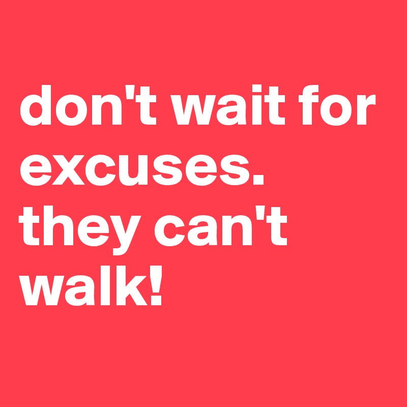 
don't wait for excuses. they can't walk!
