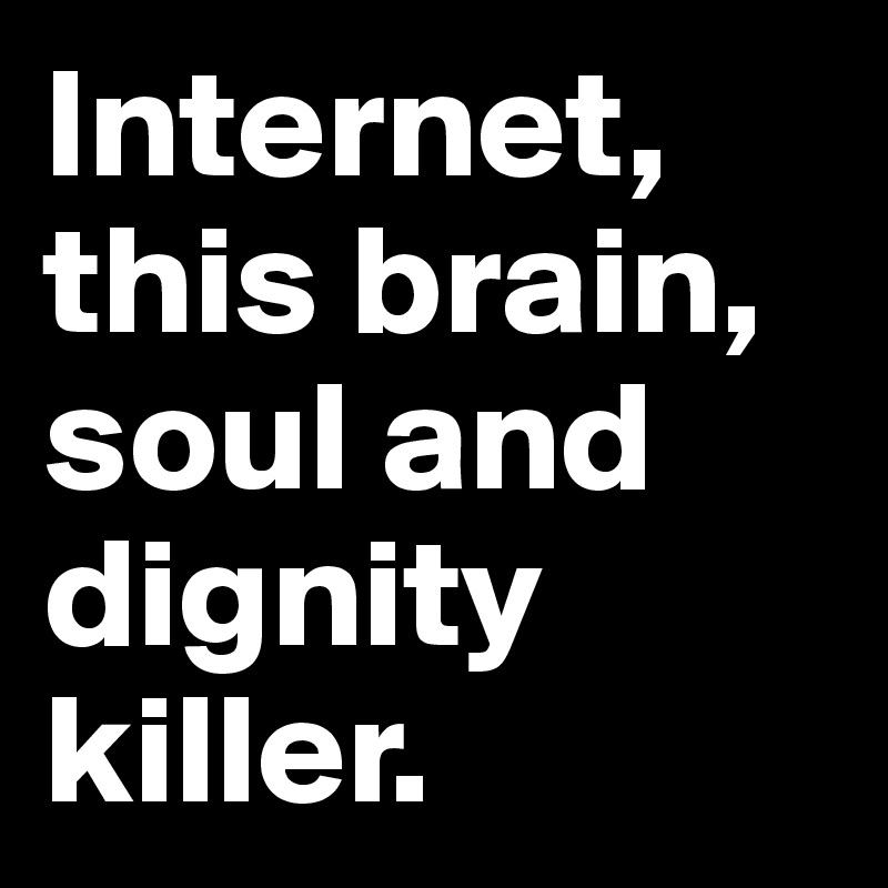 Internet, this brain, soul and dignity killer.