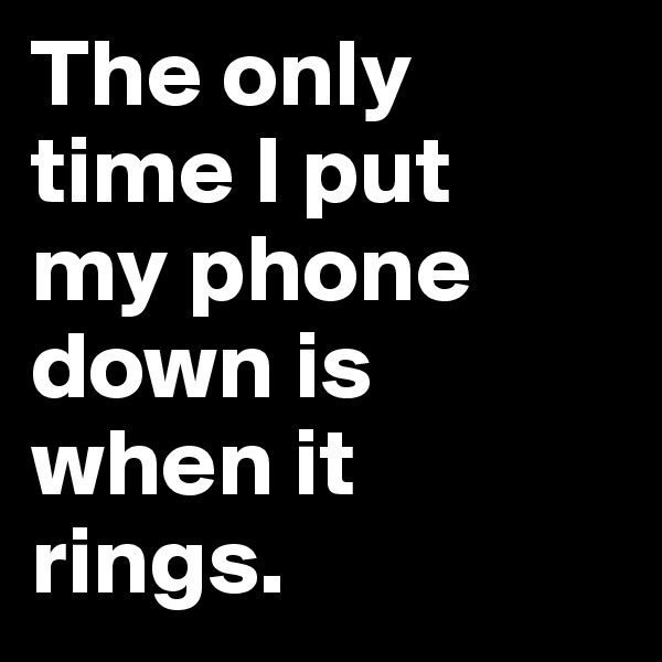 The only time I put 
my phone down is when it 
rings.
