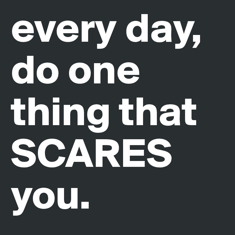 every day, do one thing that SCARES you. 