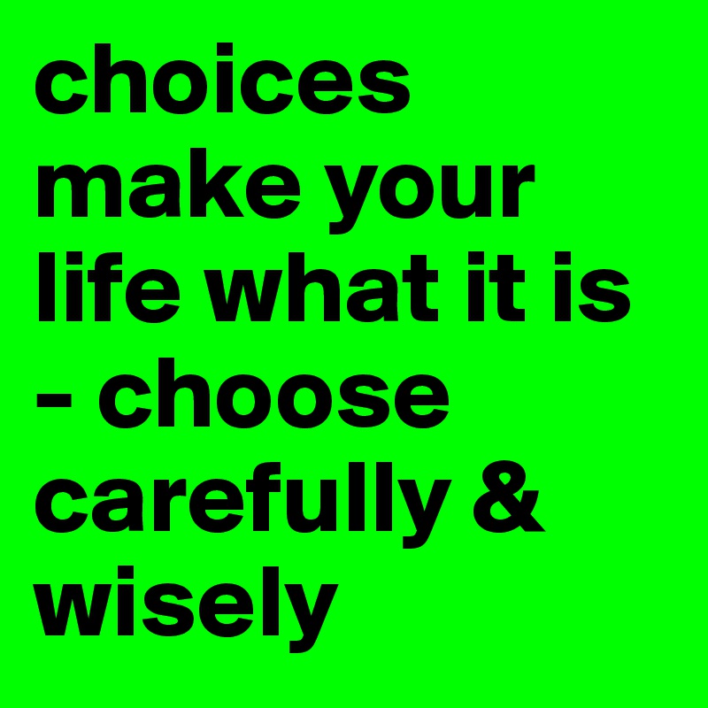 choices make your life what it is - choose carefully & wisely