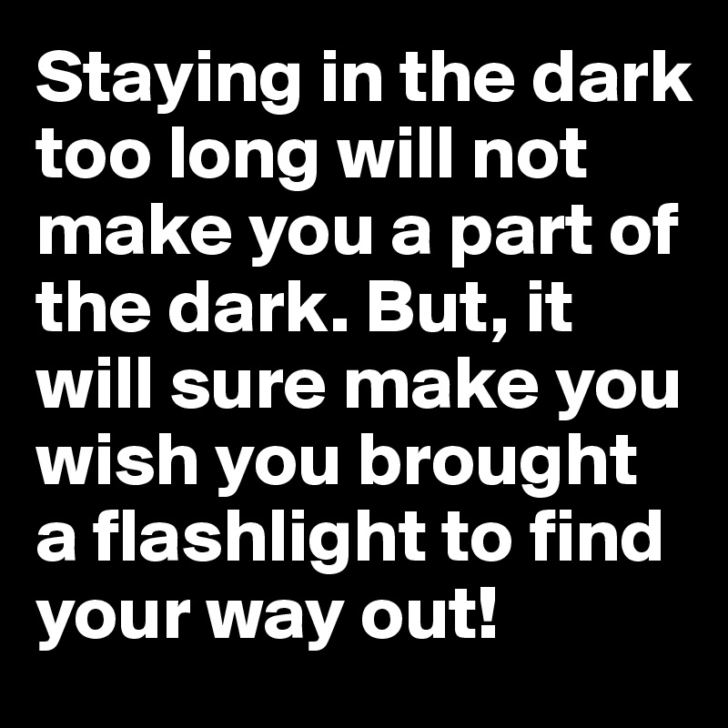 Staying in the dark too long will not make you a part of the dark. But, it will sure make you wish you brought a flashlight to find your way out!
