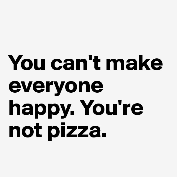 

You can't make everyone happy. You're not pizza.
