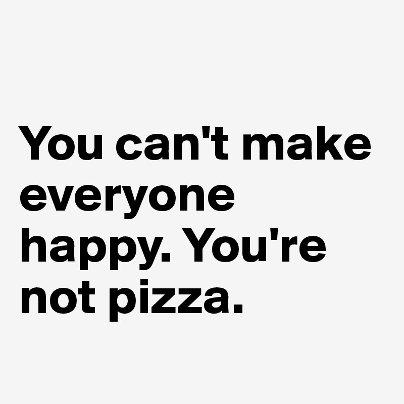 

You can't make everyone happy. You're not pizza.
