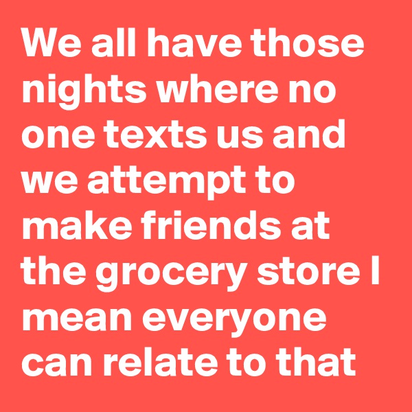We all have those nights where no one texts us and we attempt to make friends at the grocery store I mean everyone can relate to that
