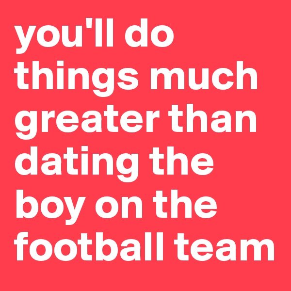 you'll do things much greater than dating the boy on the football team