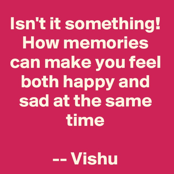 Isn't it something!
How memories can make you feel both happy and sad at the same time

-- Vishu