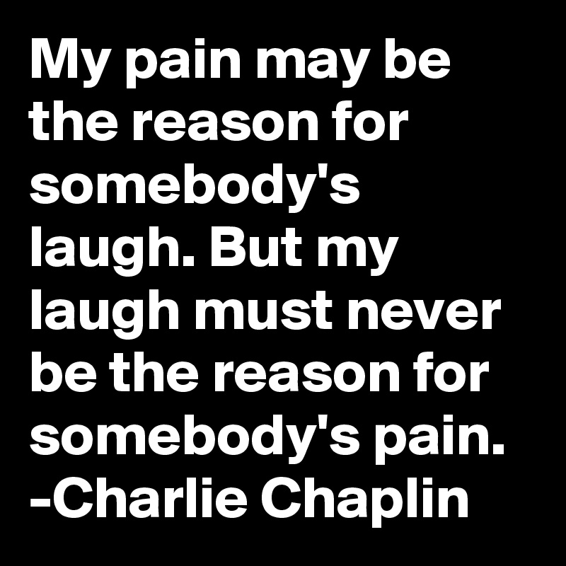 My pain may be the reason for somebody's laugh. But my laugh must never be the reason for somebody's pain.
-Charlie Chaplin