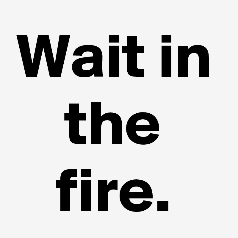 Wait in the fire.