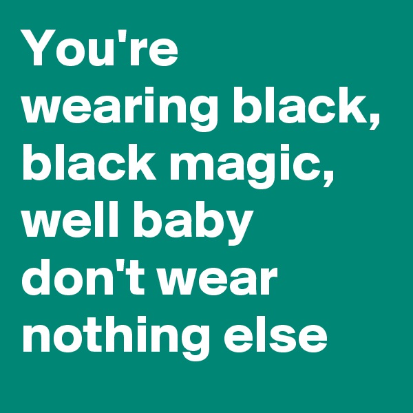 You're wearing black, black magic, well baby don't wear nothing else