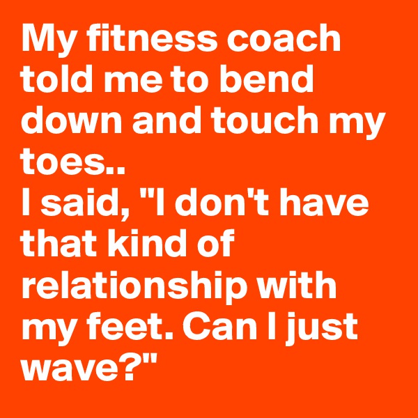 My fitness coach told me to bend down and touch my toes..
I said, "I don't have that kind of relationship with my feet. Can I just wave?"