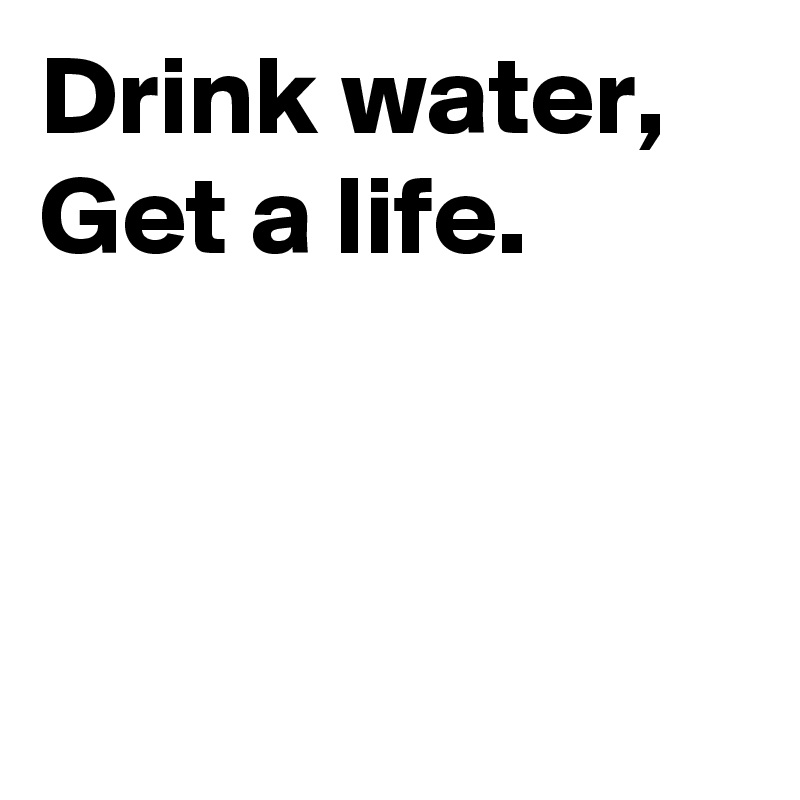 Drink water, 
Get a life. 



