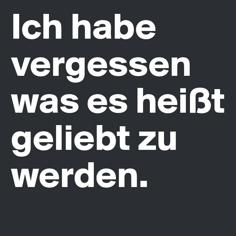 Ich habe vergessen was es heißt geliebt zu werden.