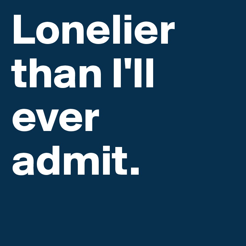 Lonelier than I'll ever admit.
