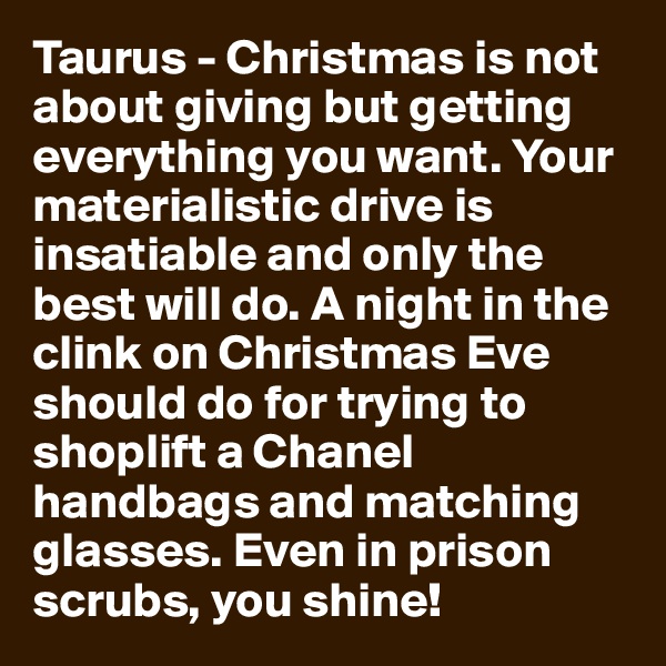 Taurus - Christmas is not about giving but getting everything you want. Your materialistic drive is insatiable and only the best will do. A night in the clink on Christmas Eve should do for trying to shoplift a Chanel handbags and matching glasses. Even in prison scrubs, you shine!