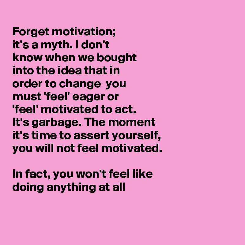 
Forget motivation;
it's a myth. I don't 
know when we bought
into the idea that in
order to change  you
must 'feel' eager or
'feel' motivated to act.
It's garbage. The moment
it's time to assert yourself, 
you will not feel motivated.

In fact, you won't feel like 
doing anything at all


