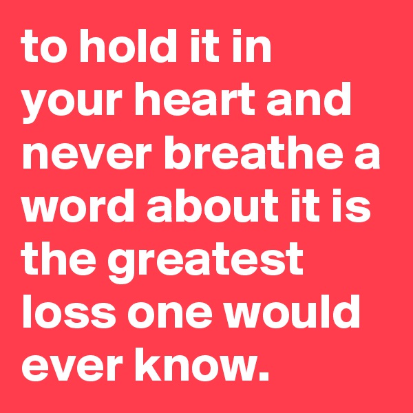 to hold it in your heart and never breathe a word about it is the greatest loss one would ever know.