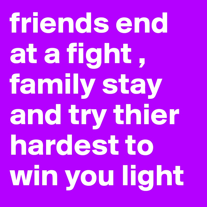 friends end at a fight , family stay and try thier hardest to win you light 