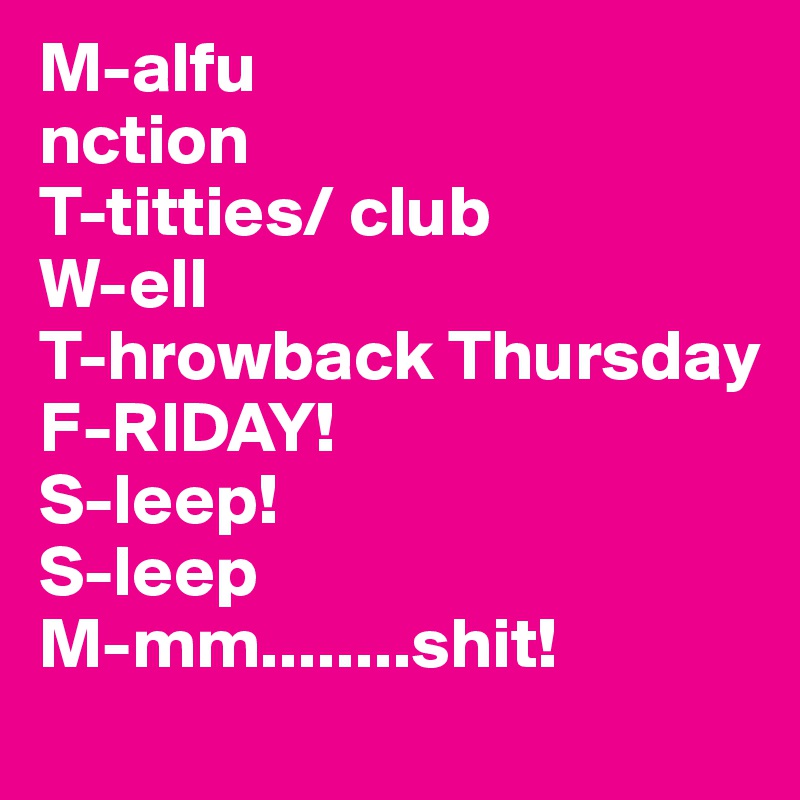 M-alfu
nction
T-titties/ club
W-ell
T-hrowback Thursday
F-RIDAY!
S-leep!
S-leep
M-mm........shit!