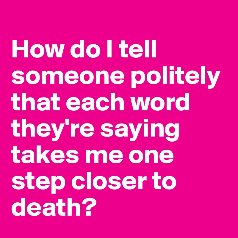 
How do I tell someone politely that each word they're saying takes me one step closer to death?