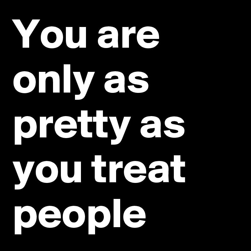 You are only as pretty as you treat people