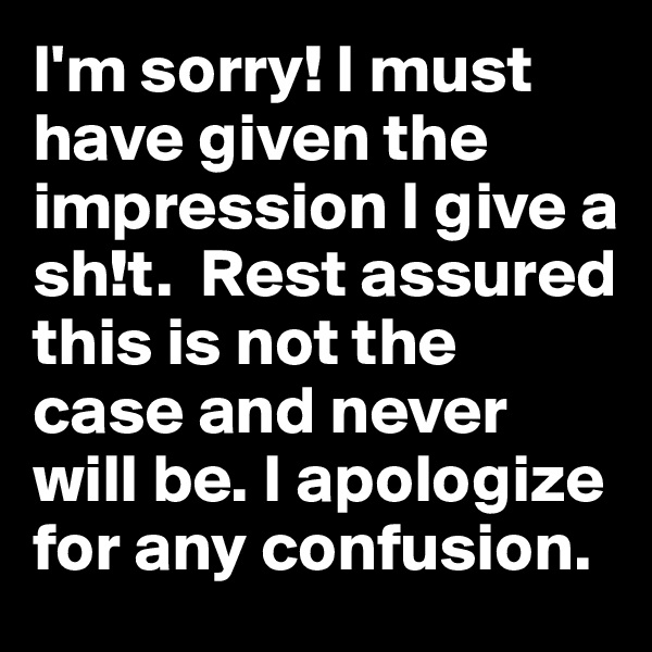 I'm sorry! I must have given the impression I give a sh!t.  Rest assured this is not the case and never will be. I apologize for any confusion.