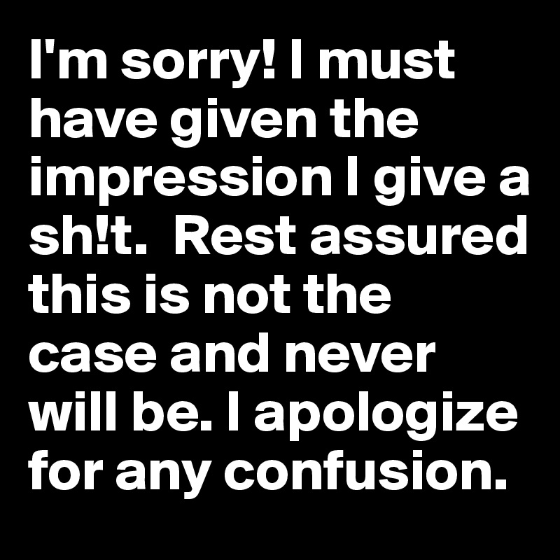 I'm sorry! I must have given the impression I give a sh!t.  Rest assured this is not the case and never will be. I apologize for any confusion.