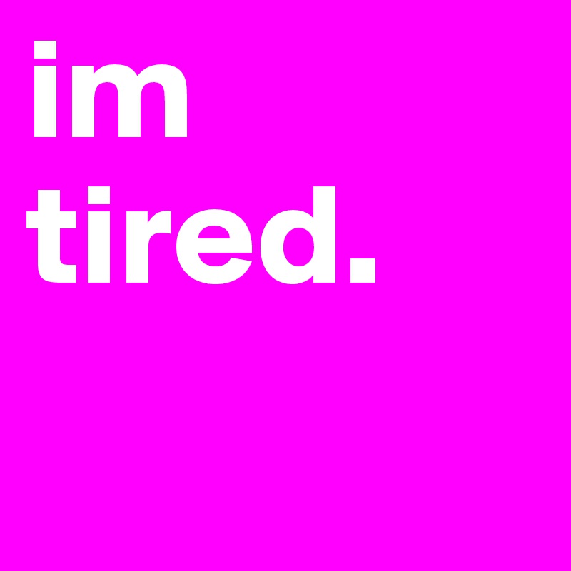 im tired.
