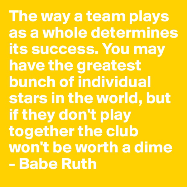 The way a team plays as a whole determines its success. You may have the greatest bunch of individual stars in the world, but if they don't play together the club won't be worth a dime
- Babe Ruth 