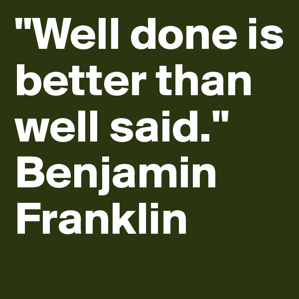 "Well done is better than well said." 
Benjamin Franklin